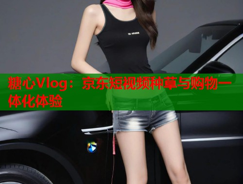糖心Vlog：京东短视频种草与购物一体化体验