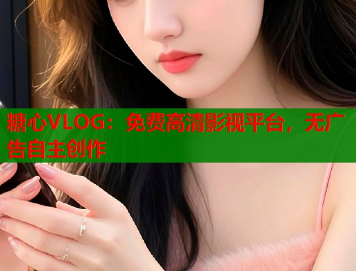 糖心VLOG：免费高清影视平台，无广告自主创作