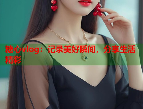糖心vlog：记录美好瞬间，分享生活精彩