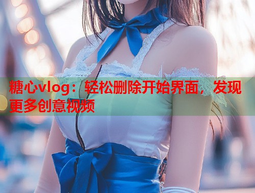 糖心vlog：轻松删除开始界面，发现更多创意视频