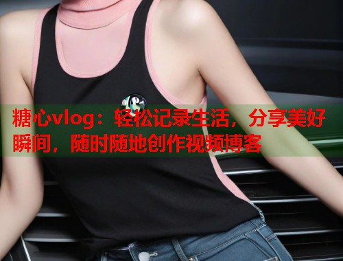 糖心vlog：轻松记录生活，分享美好瞬间，随时随地创作视频博客