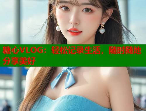 糖心VLOG：轻松记录生活，随时随地分享美好