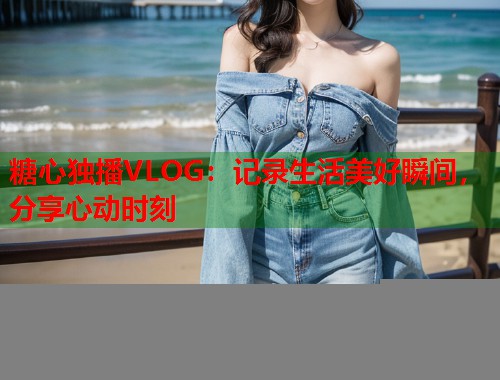 糖心独播VLOG：记录生活美好瞬间，分享心动时刻