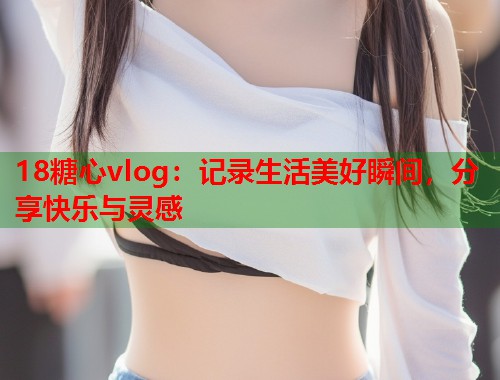 18糖心vlog：记录生活美好瞬间，分享快乐与灵感