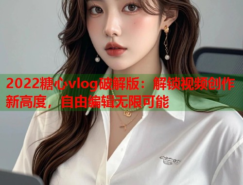 2022糖心vlog破解版：解锁视频创作新高度，自由编辑无限可能