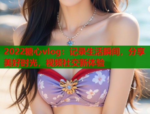 2022糖心vlog：记录生活瞬间，分享美好时光，视频社交新体验