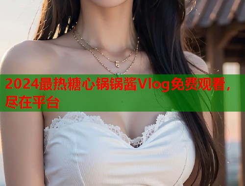 2024最热糖心锅锅酱Vlog免费观看，尽在平台