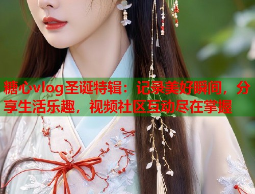 糖心vlog圣诞特辑：记录美好瞬间，分享生活乐趣，视频社区互动尽在掌握