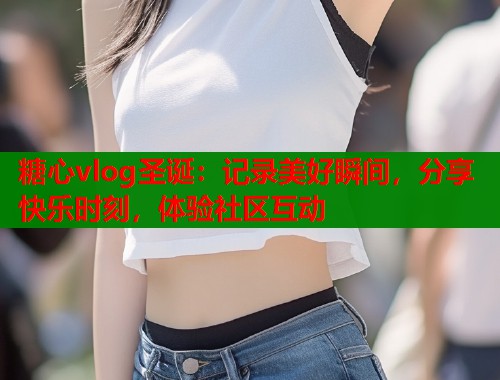 糖心vlog圣诞：记录美好瞬间，分享快乐时刻，体验社区互动