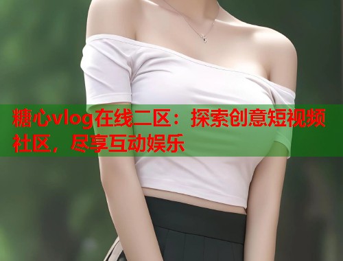 糖心vlog在线二区：探索创意短视频社区，尽享互动娱乐