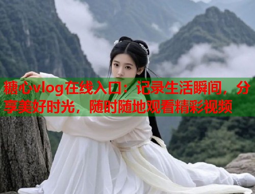 糖心vlog在线入口：记录生活瞬间，分享美好时光，随时随地观看精彩视频