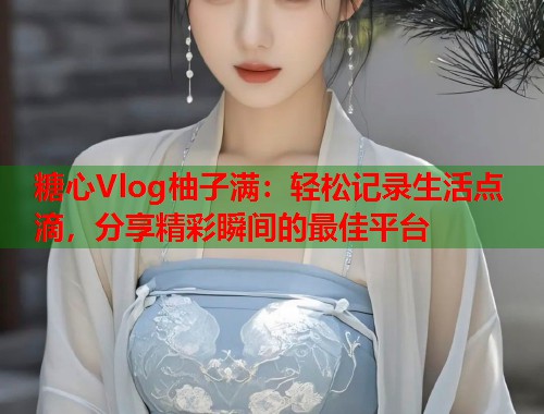 糖心Vlog柚子满：轻松记录生活点滴，分享精彩瞬间的最佳平台