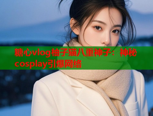 糖心vlog柚子猫八重神子：神秘cosplay引爆网络