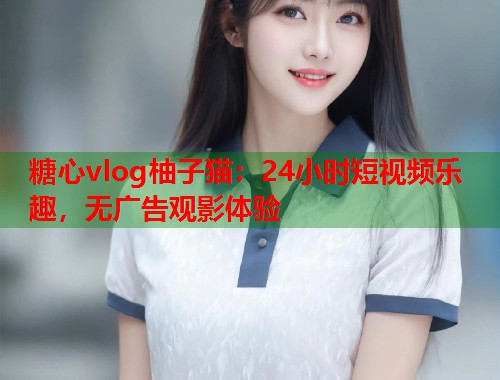 糖心vlog柚子猫：24小时短视频乐趣，无广告观影体验