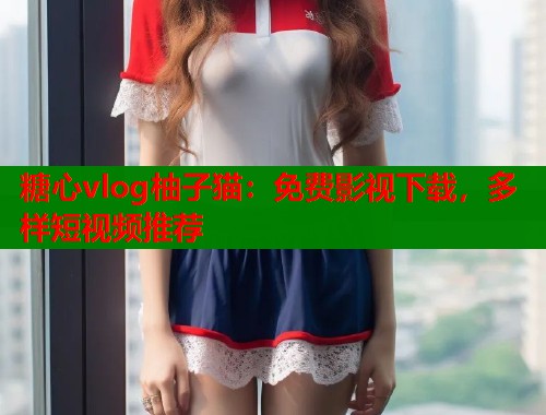 糖心vlog柚子猫：免费影视下载，多样短视频推荐