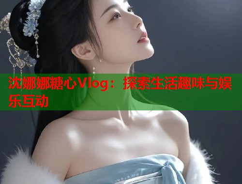 沈娜娜糖心Vlog：探索生活趣味与娱乐互动