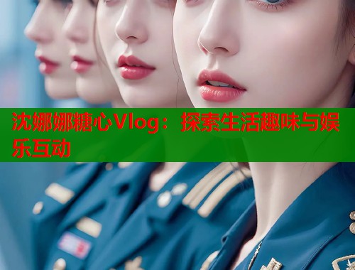 沈娜娜糖心Vlog：探索生活趣味与娱乐互动