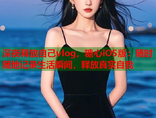 深夜释放自己vlog，糖心iOS版：随时随地记录生活瞬间，释放真实自我