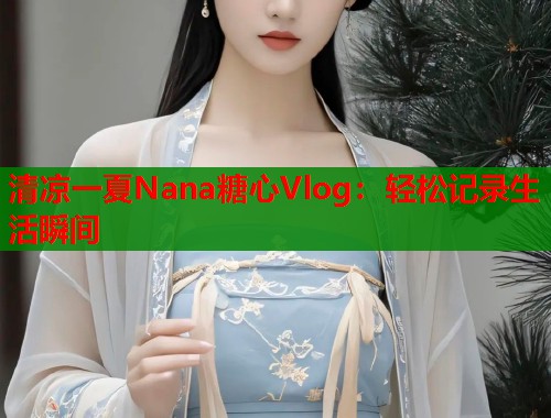 清凉一夏Nana糖心Vlog：轻松记录生活瞬间