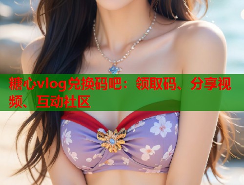 糖心vlog兑换码吧：领取码、分享视频、互动社区