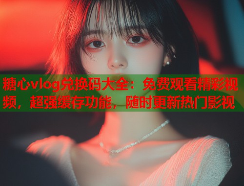 糖心vlog兑换码大全：免费观看精彩视频，超强缓存功能，随时更新热门影视