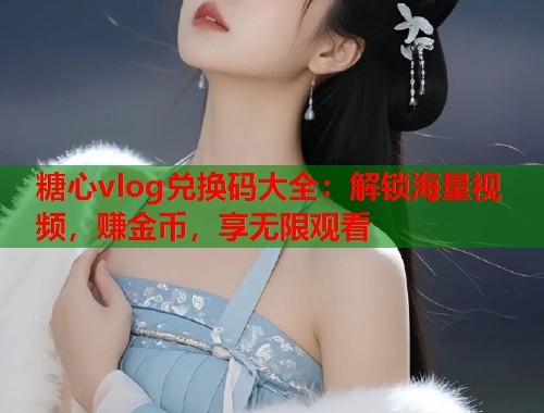 糖心vlog兑换码大全：解锁海量视频，赚金币，享无限观看