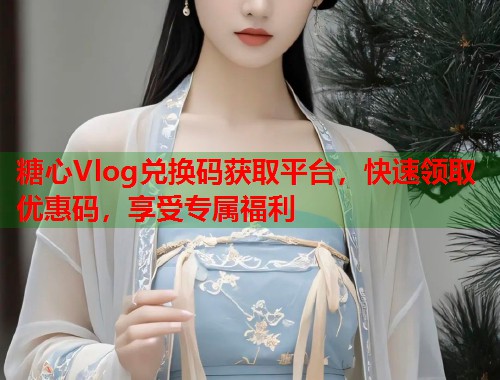 糖心Vlog兑换码获取平台，快速领取优惠码，享受专属福利