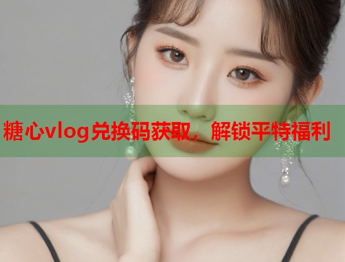 糖心vlog兑换码获取，解锁平特福利
