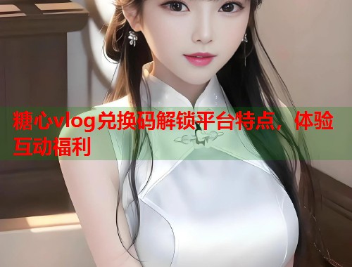 糖心vlog兑换码解锁平台特点，体验互动福利