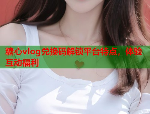 糖心vlog兑换码解锁平台特点，体验互动福利