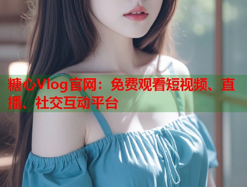 糖心Vlog官网：免费观看短视频、直播、社交互动平台