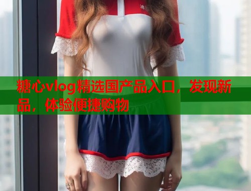 糖心vlog精选国产品入口，发现新品，体验便捷购物