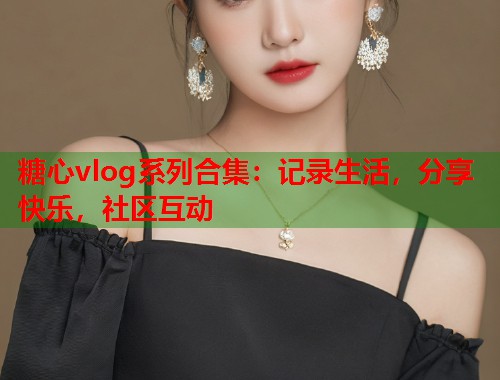 糖心vlog系列合集：记录生活，分享快乐，社区互动