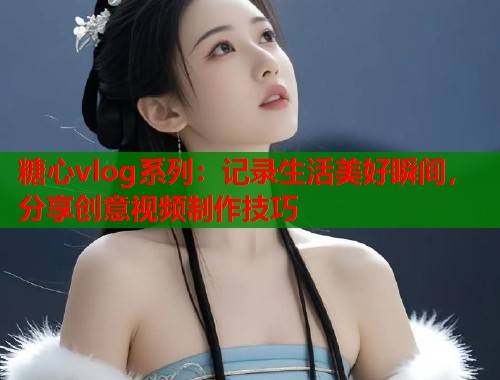 糖心vlog系列：记录生活美好瞬间，分享创意视频制作技巧
