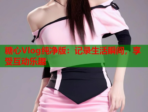 糖心Vlog纯净版：记录生活瞬间，享受互动乐趣