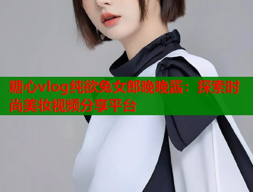 糖心vlog纯欲兔女郎晚晚酱：探索时尚美妆视频分享平台