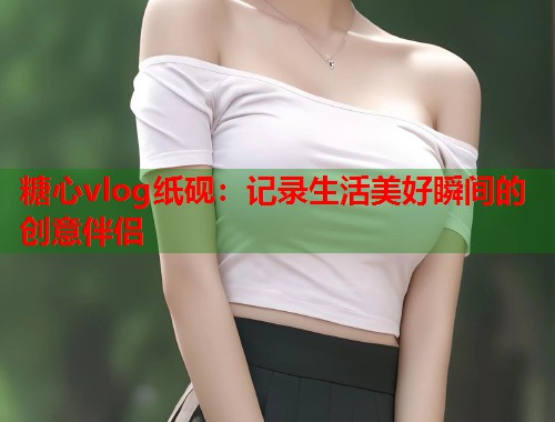 糖心vlog纸砚：记录生活美好瞬间的创意伴侣