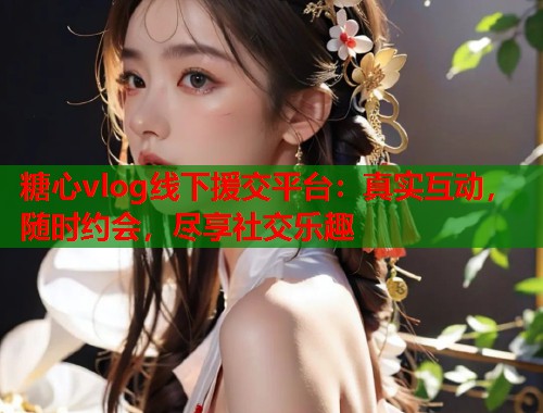 糖心vlog线下援交平台：真实互动，随时约会，尽享社交乐趣