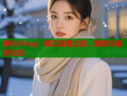 糖心VLog：丽江浪漫之旅，爱情与美景交织