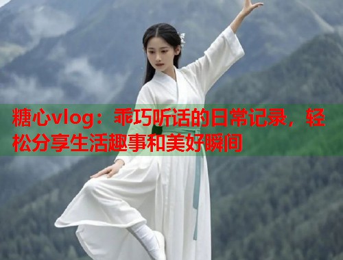 糖心vlog：乖巧听话的日常记录，轻松分享生活趣事和美好瞬间