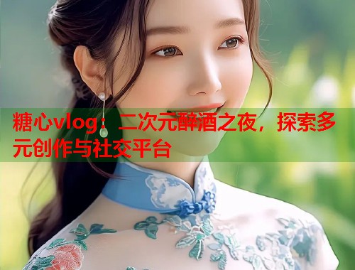 糖心vlog：二次元醉酒之夜，探索多元创作与社交平台