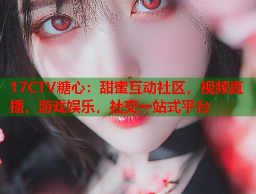 17CTV糖心：甜蜜互动社区，视频直播，游戏娱乐，社交一站式平台