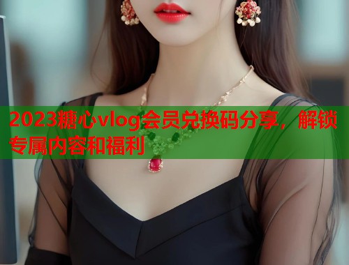 2023糖心vlog会员兑换码分享，解锁专属内容和福利