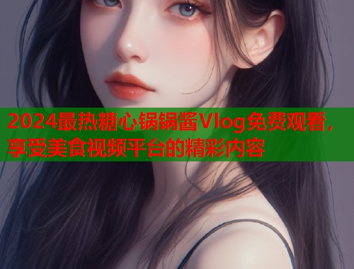 2024最热糖心锅锅酱Vlog免费观看，享受美食视频平台的精彩内容