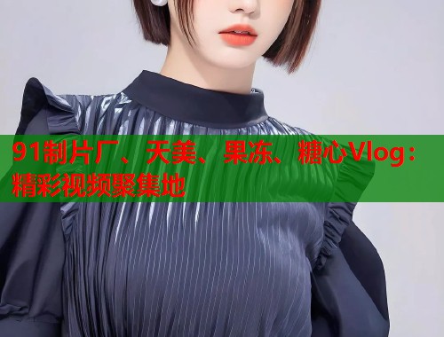 91制片厂、天美、果冻、糖心Vlog：精彩视频聚集地
