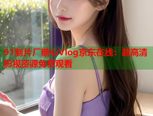 91制片厂糖心Vlog京东在线：超高清影视资源免费观看