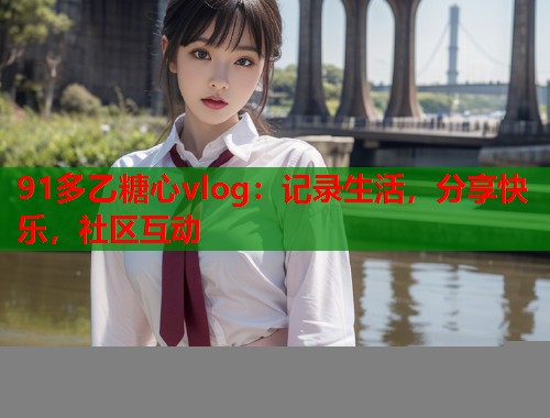 91多乙糖心vlog：记录生活，分享快乐，社区互动