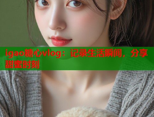 igao糖心vlog：记录生活瞬间，分享甜蜜时刻