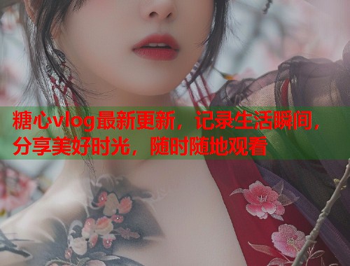 糖心vlog最新更新，记录生活瞬间，分享美好时光，随时随地观看
