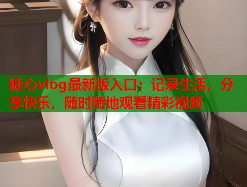 糖心vlog最新版入口：记录生活，分享快乐，随时随地观看精彩视频